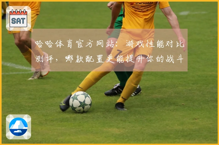 哈哈体育官方网站：游戏性能对比测评，哪款配置更能提升你的战斗体验？